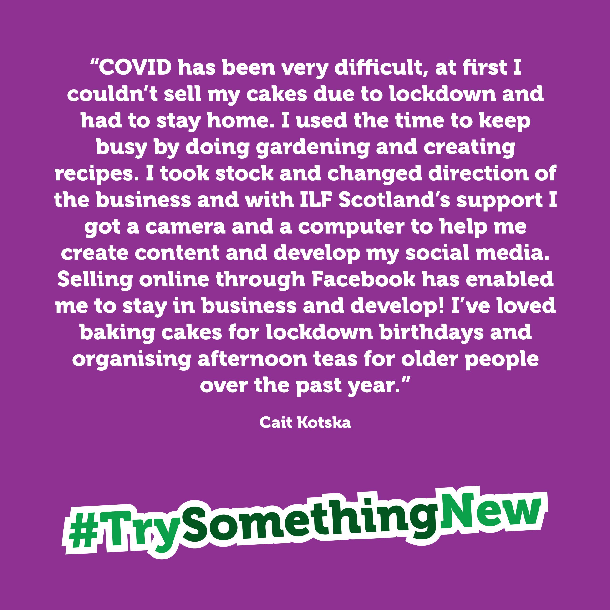 Purple box with the quote: "COVID has been very difficult. At first, I couldn't sell my cakes due to lockdown and had to stay home. I used the time to keep busy by doing gardening and creating recipes. I took stock and changed direction of the business and with ILF Scotland's support I got a camera and a computer to help me create content and develop my social media. Selling online, through Facebook, has enabled me to stay in business and develop! I've loved baking cakes for lockdown birthdays and organising afternoon teas for older people over the past year." Cait Koska. The box finishes with the hashtag #TrySomethingNew
