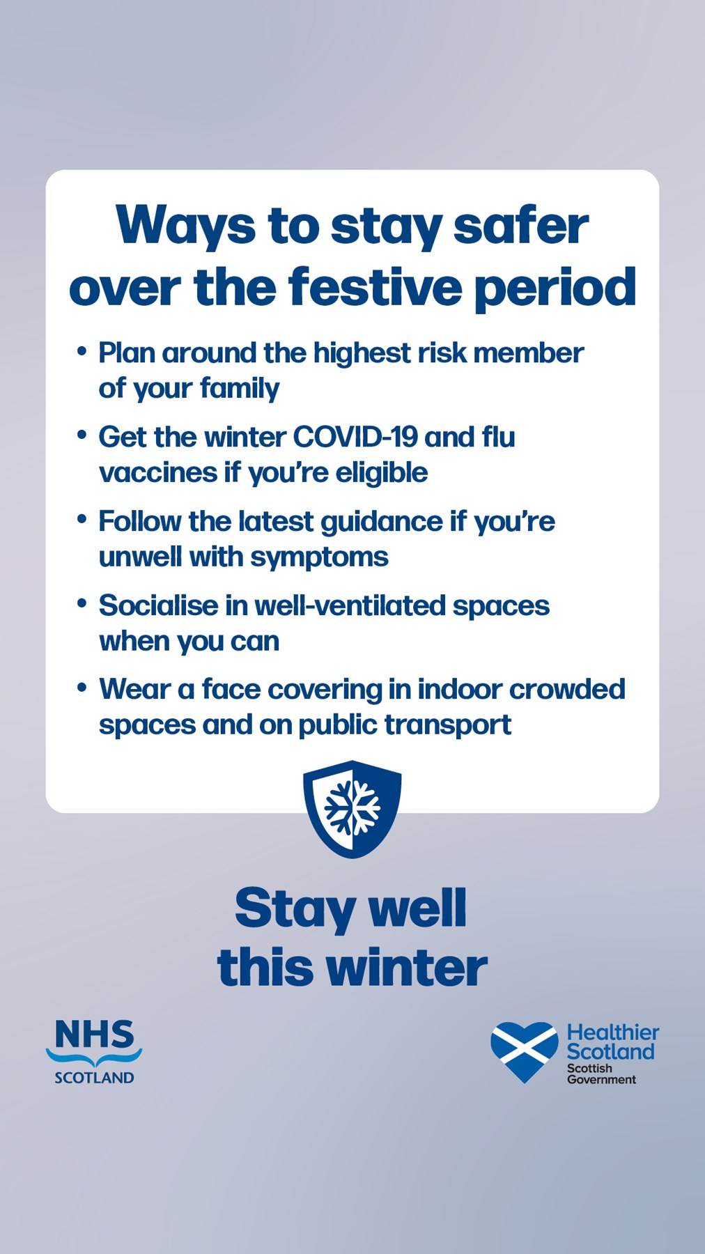 Graphic with text saying: "Ways to stay safer over the festive period.

* Plan around the highest risk member of your family.
* Get the winter COVID-19 and flu vaccines if you're eligible
* Follow the latest guidance if you're unwell with symptoms
* Socialist in well-ventilated spaces when you can
* Wear a face covering in indoor crowded spaces and on public transport.

Then the text "Stay well this winter" with the logos for NHS Scotland and Healthier Scotland Scottish Government.