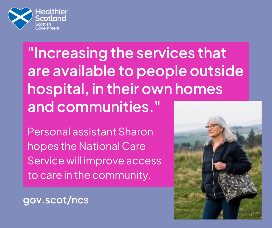 A purple graphic with the healthier scotland Scottish Government logo. In a bright pink box reads "Increasing the services that are available to people outside hospital, in their own homes and communities." Personal assistant Sharon hopes the National Care service will improve access to care in the community. The web address at the bottom reads gov dot scot slash n c s. A picture of a grey haired lady with glasses, a black puffa coat and a bag stands in the fields on the right.
