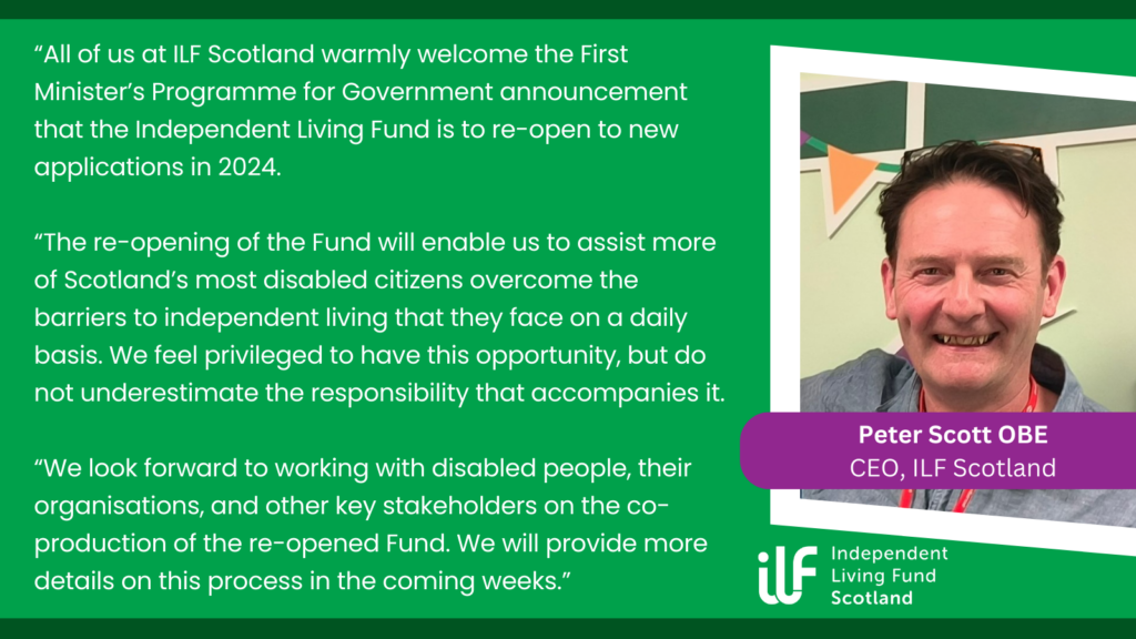 A green graphic with the text: All of us at ILF Scotland warmly welcome the First Minister’s Programme for Government announcement that the Independent living Fund is to re-open to new applications in 2024. The re-opening of the Fund will enable us to assist more of Scotland’s most disabled citizens overcome the barriers to independent living that they face on a daily basis. We feel privileged to have this opportunity, but do not underestimate the responsibility that accompanies it. We look forward to working with disabled people, their organisations, and other key stakeholders on the co-production of the re-opened Fund. We will provide more details on this process in the coming weeks. On the right is an image of the ILF CEO, Peter Scott OBE and his name and title underneath. Underneath that sits the ILF Scotland logo in white.