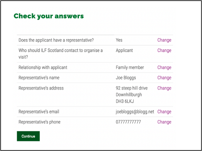 Screen reads check your answers. There's then a table. It reads does the application have a representative, who should ILF Scotland contact to organise a visit? Relationship with applicant. Representative's name. Representative's address. Representative's email. Representatibve's phone. The answers to each of these questions sit along side them. Beside that, in purple, is a clickable word, change, so you can amend your answers. At the bottom is a green button that reads 'continue'.