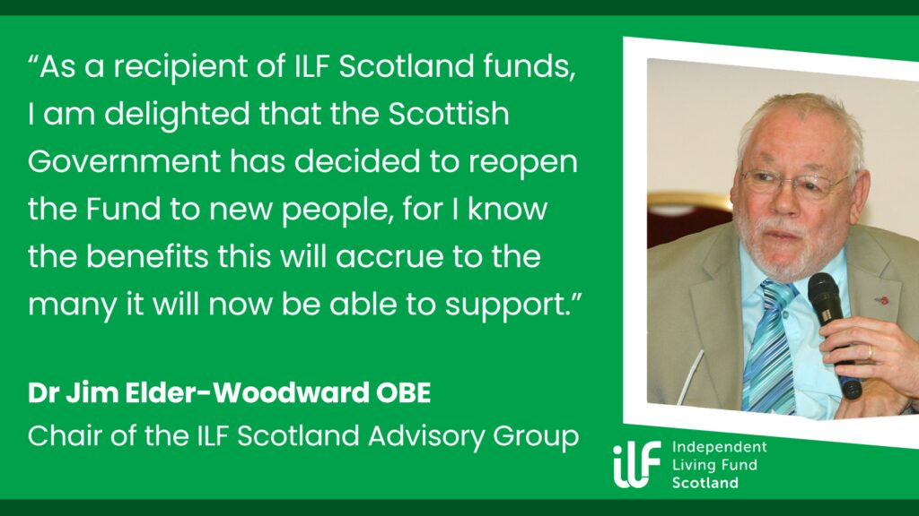 Green graphic with darker green frame at the top and bottom. Text reads: "As a recipient of ILF Scotland funds, I am delighted that the Scottish Government has decided to re-open the Fund to new people, for I know the benefits this will accrue to the many it will now be able to support." Dr Jim Elder-Woodward OBE. Chair of the ILF Scotland Advisory Group. A picture of Jim with someone holding up a microphone to him is on the right in a white frame. The ILF logo, all in white, sits underneath the photo.