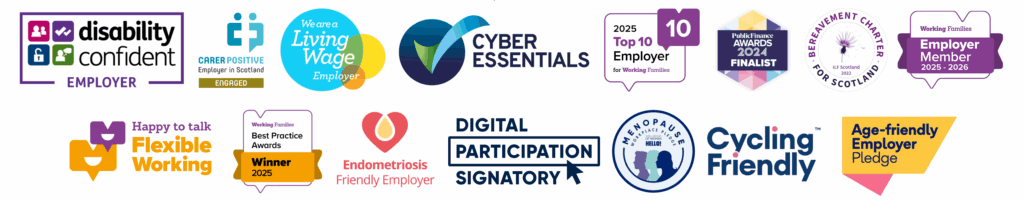 Accreditation logos: Disability Confident Employer, Carer Positive Employer in Scotland - Engaged, We are a Living Wage Employer, Cyber Essentials Plus, 2025 Top 10 Employer for Working Families, Public Finance Awards Finalist 2024, Bereavement Charter for Scotland, Happy to Talk Flexible Working, Working Families Best Practice Awards Winner 2025, Working Families Employer Member 2025 to 2026, Endometriosis Friendly Employer, Digital Participation Signatory, Menopause Workplace Pledge Badge, Cycling Friendly and Age-Friendly Employer Pledge Logo.