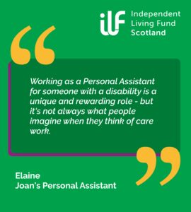 A green graphic with big yellow quotation marks. ILF Scotland logo in the top right in white. Text reads: Working as a Personal Assistant for someone with a disability is a unique and rewarding role - but it's not always what people imagine when they think of care work. Elaine, Joan's Personal Assistant.