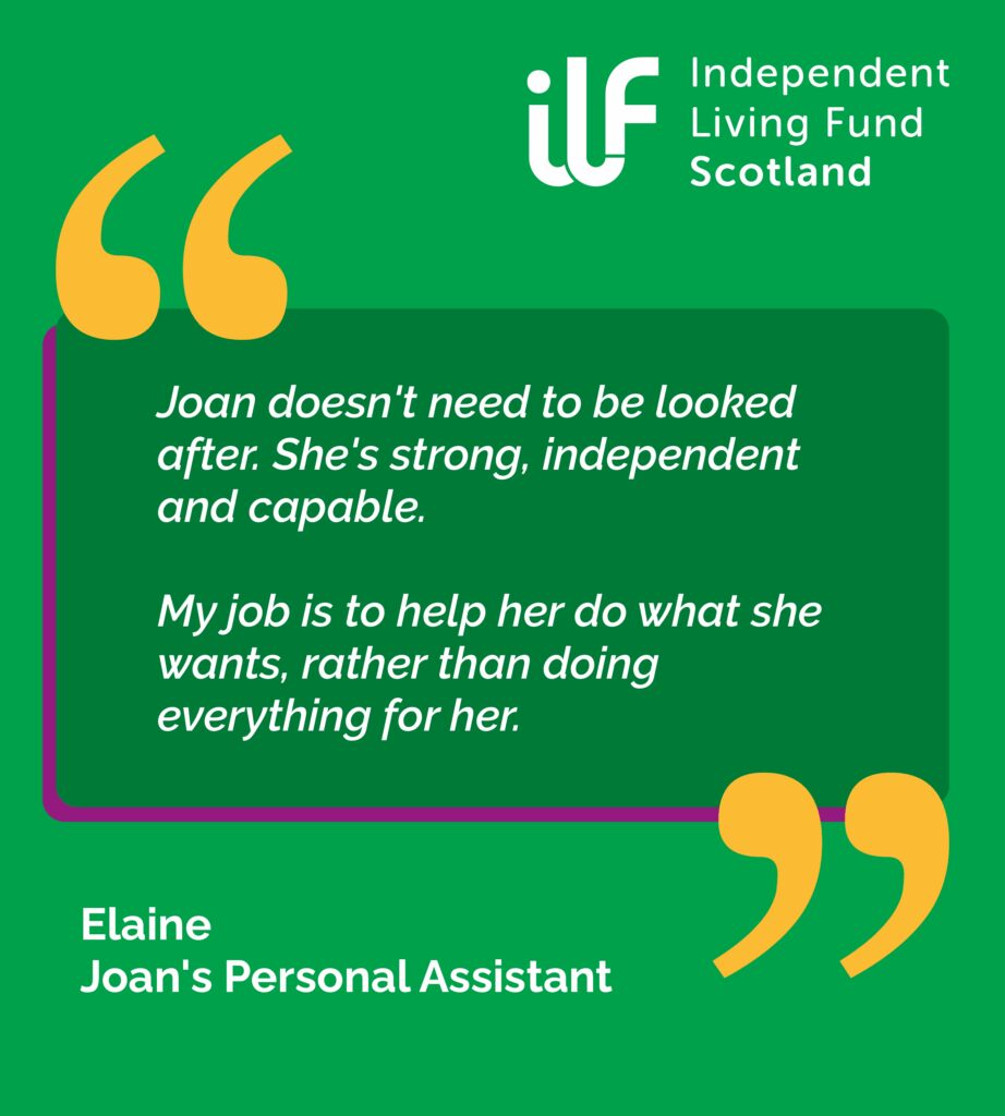 A green graphic with big yellow quotation marks. ILF Scotland logo in the top right in white. Text reads: Joan doesn't need to be looked after. She's strong, independent and capable. My job is to help her do what she wants rather than doing everything for her. Elaine - Joan's PA.