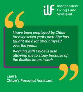 A green graphic with big yellow quotation marks. ILF Scotland logo in the top right in white. Text reads: I have been employed by Chloe for over seven years now. She has taught me a lot about myself over the years. Working with Chloe is also allowing me to study because of the flexible hours I work. Laura, Chloe's Personal Assistant.