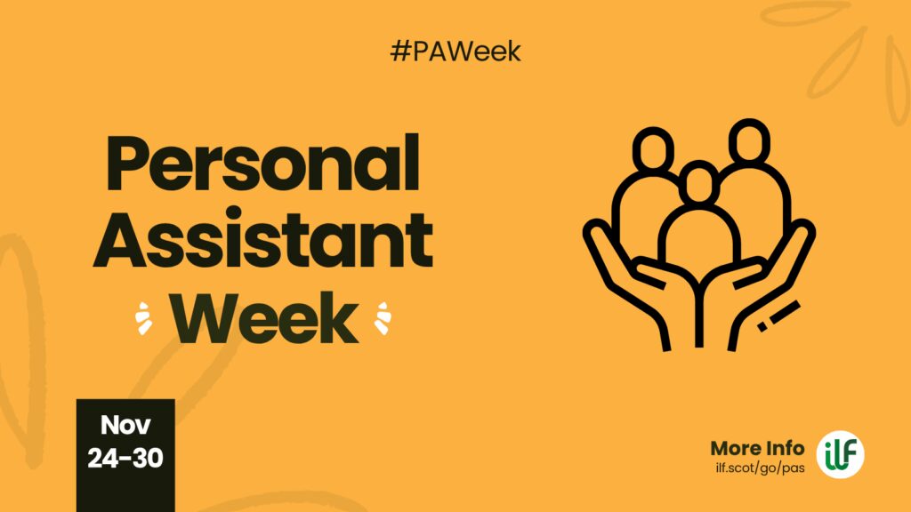 A yellow graphic. Text reads: Hashtag P A Week. Personal Assistant Week. There’s a flash around the word week. A cartoon graphic of a pair of hands holding up 3 figures. At the bottom sits a ribbon with the words Nov 24 to 30. The ILF logo sits in a circle alongside the words more info and the web address ilf dot scot slash go slash pas.