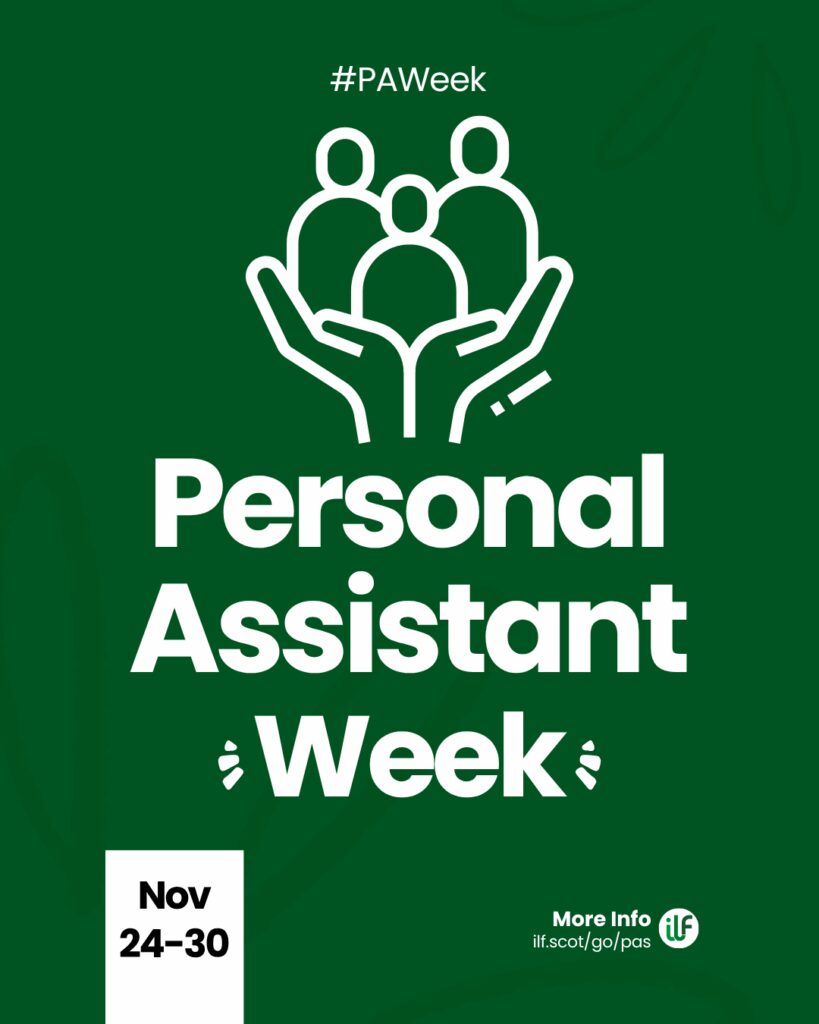 A green graphic. Text reads: Hashtag P A Week. Personal Assistant Week. There’s a flash around the word week. A cartoon graphic of a pair of hands holding up 3 figures. At the bottom sits a ribbon with the words Nov 24 to 30. The ILF logo sits in a circle alongside the words more info and the web address ilf dot scot slash go slash pas.
