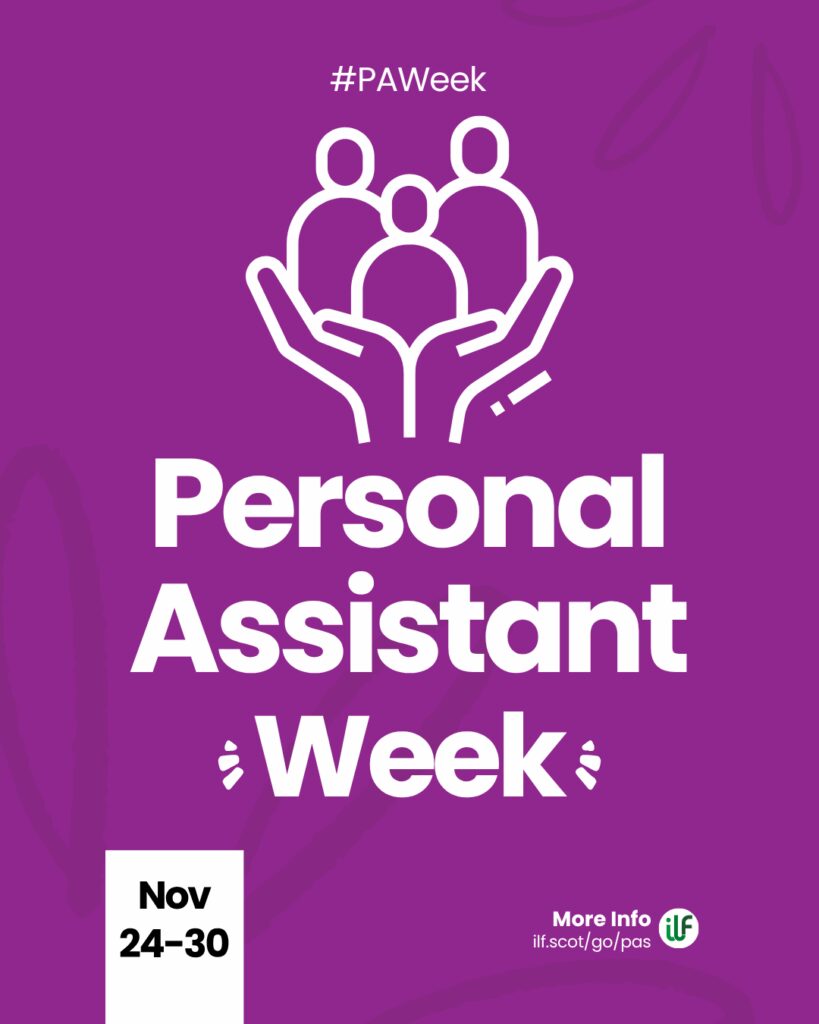 A purple graphic. Text reads: Hashtag P A Week. Personal Assistant Week. There’s a flash around the word week. A cartoon graphic of a pair of hands holding up 3 figures. At the bottom sits a ribbon with the words Nov 24 to 30. The ILF logo sits in a circle alongside the words more info and the web address ilf dot scot slash go slash pas.