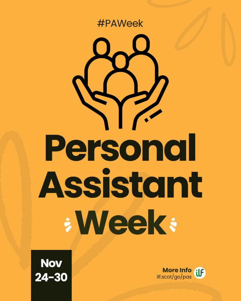 A yellow graphic. Text reads: Hashtag P A Week. Personal Assistant Week. There’s a flash around the word week. A cartoon graphic of a pair of hands holding up 3 figures. At the bottom sits a ribbon with the words Nov 24 to 30. The ILF logo sits in a circle alongside the words more info and the web address ilf dot scot slash go slash pas.