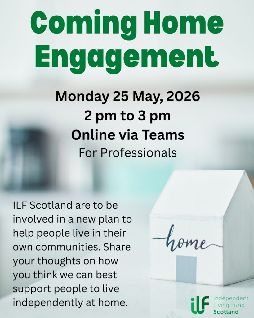 A small wooden house with home written on it sits in the foreground. In green text it reads: Coming Home Engagement. Monday 25 May, 2026. 2 pm to 3 pm. Online via Teams. For professionals. ILF Scotland are to be involved in a new plan to help people live in their own communities. Share your thoughts on how you think we can best support people to live independently at home. The Independent Living Fund logo sits in the bottom right, under the house.