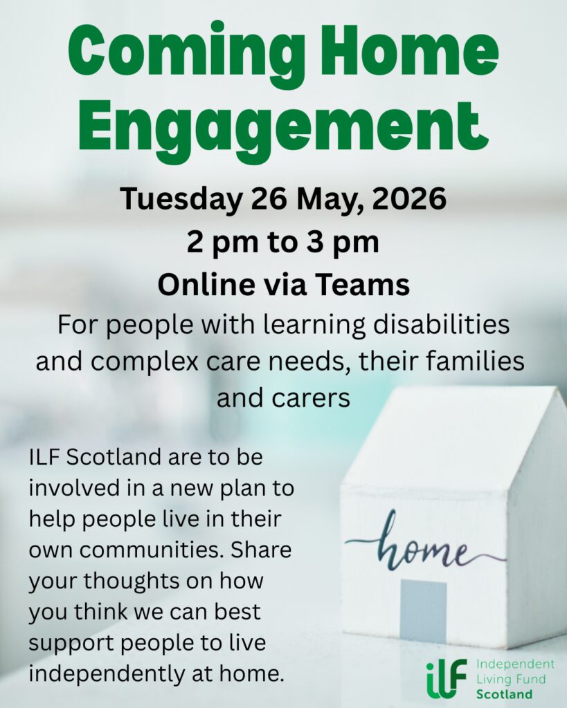 A small wooden house with home written on it sits in the foreground. In green text it reads: Coming Home Engagement. Tuesday 26 May, 2026. 2 pm to 3 pm. Online via Teams. For people with learning disabilities and complex care needs, their families and carers. ILF Scotland are to be involved in a new plan to help people live in their own communities. Share your thoughts on how you think we can best support people to live independently at home. The Independent Living Fund logo sits in the bottom right, under the house.